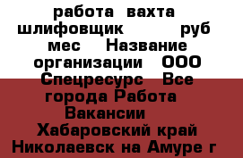 работа. вахта. шлифовщик. 50 000 руб./мес. › Название организации ­ ООО Спецресурс - Все города Работа » Вакансии   . Хабаровский край,Николаевск-на-Амуре г.